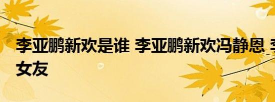 李亚鹏新欢是谁 李亚鹏新欢冯静恩 李亚鹏新女友