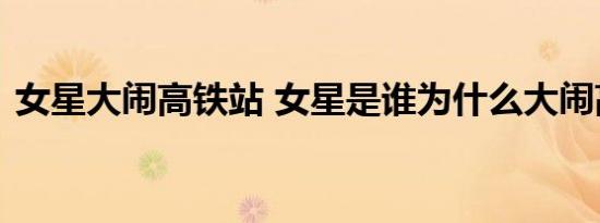 女星大闹高铁站 女星是谁为什么大闹高铁站