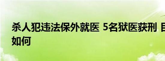 杀人犯违法保外就医 5名狱医获刑 目前情况如何