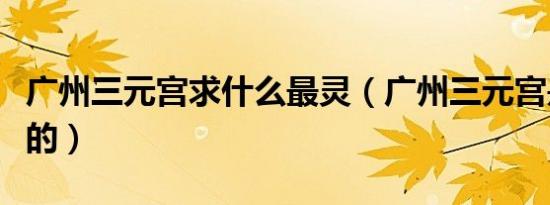 广州三元宫求什么最灵（广州三元宫是拜什么的）