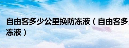 自由客多少公里换防冻液（自由客多久更换防冻液）