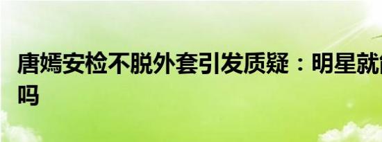 唐嫣安检不脱外套引发质疑：明星就能搞特殊吗