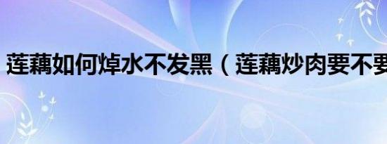 莲藕如何焯水不发黑（莲藕炒肉要不要焯水）