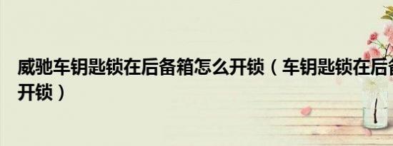 威驰车钥匙锁在后备箱怎么开锁（车钥匙锁在后备箱了怎么开锁）