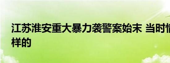 江苏淮安重大暴力袭警案始末 当时情况是怎样的