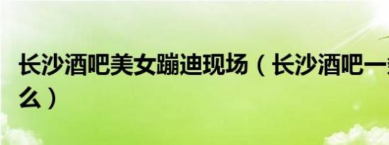 长沙酒吧美女蹦迪现场（长沙酒吧一条街叫什么）