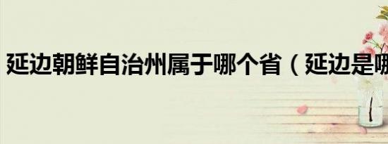 延边朝鲜自治州属于哪个省（延边是哪个省）