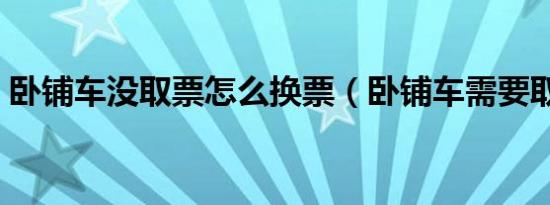 卧铺车没取票怎么换票（卧铺车需要取票吗）