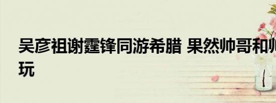吴彦祖谢霆锋同游希腊 果然帅哥和帅哥一起玩