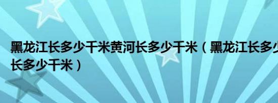 黑龙江长多少千米黄河长多少千米（黑龙江长多少千米 黄河长多少千米）