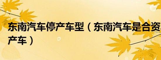 东南汽车停产车型（东南汽车是合资车还是国产车）