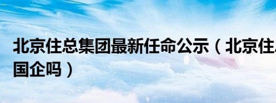 北京住总集团最新任命公示（北京住总集团是国企吗）