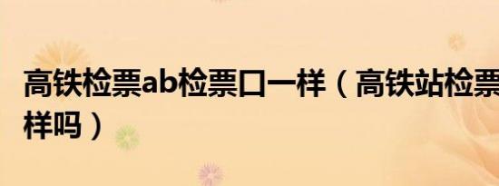 高铁检票ab检票口一样（高铁站检票口A B一样吗）