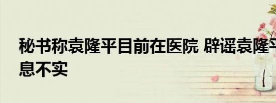 秘书称袁隆平目前在医院 辟谣袁隆平逝世消息不实