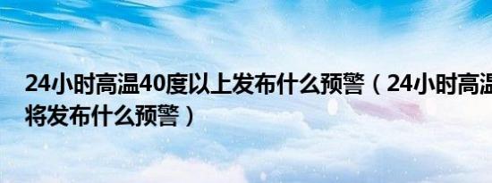 24小时高温40度以上发布什么预警（24小时高温40度以上将发布什么预警）