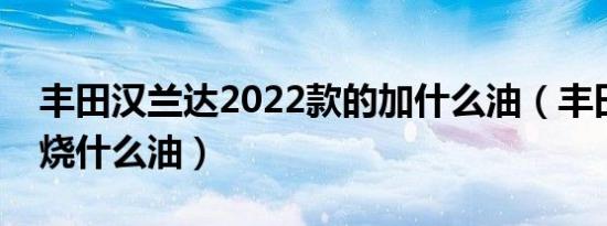 丰田汉兰达2022款的加什么油（丰田汉兰达烧什么油）