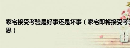 家宅接受考验是好事还是坏事（家宅即将接受考验是什么意思）