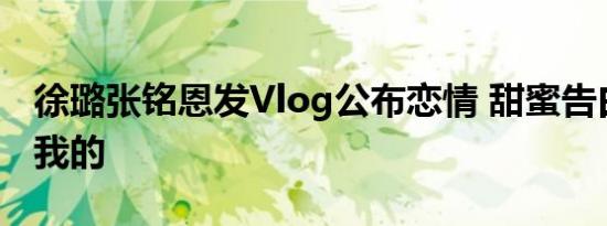 徐璐张铭恩发Vlog公布恋情 甜蜜告白：你是我的