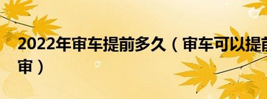 2022年审车提前多久（审车可以提前多久去审）