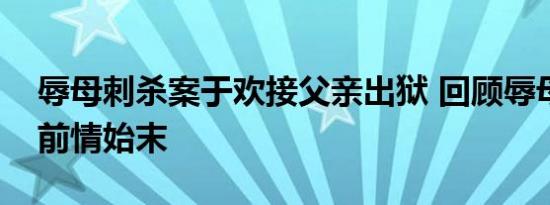 辱母刺杀案于欢接父亲出狱 回顾辱母刺杀案前情始末