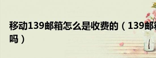 移动139邮箱怎么是收费的（139邮箱要收费吗）