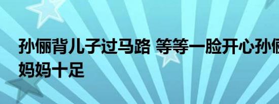 孙俪背儿子过马路 等等一脸开心孙俪背姿好妈妈十足