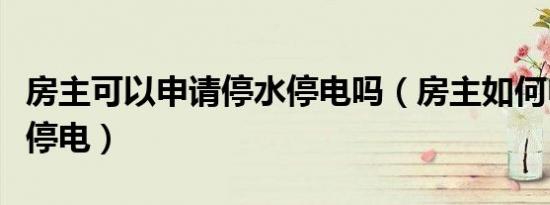 房主可以申请停水停电吗（房主如何申请停水停电）