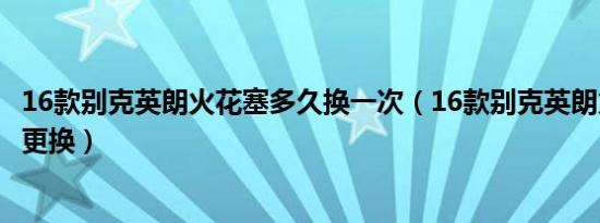16款别克英朗火花塞多久换一次（16款别克英朗火花塞多久更换）