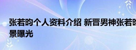 张若昀个人资料介绍 新晋男神张若昀家庭背景曝光