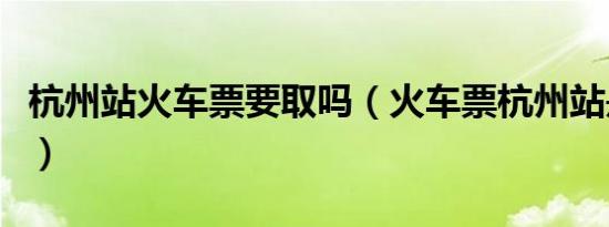 杭州站火车票要取吗（火车票杭州站是哪个站）