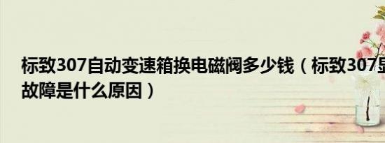 标致307自动变速箱换电磁阀多少钱（标致307显示变速箱故障是什么原因）