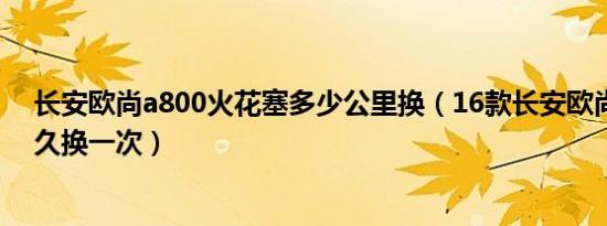 长安欧尚a800火花塞多少公里换（16款长安欧尚火花塞多久换一次）