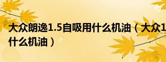 大众朗逸1.5自吸用什么机油（大众1.6自吸用什么机油）