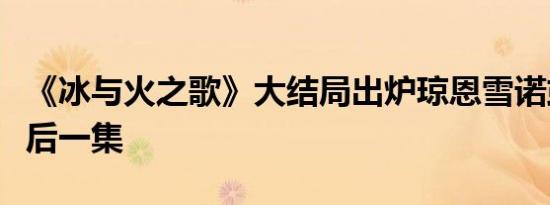 《冰与火之歌》大结局出炉琼恩雪诺或活到最后一集