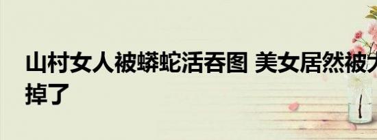 山村女人被蟒蛇活吞图 美女居然被大蟒蛇吃掉了