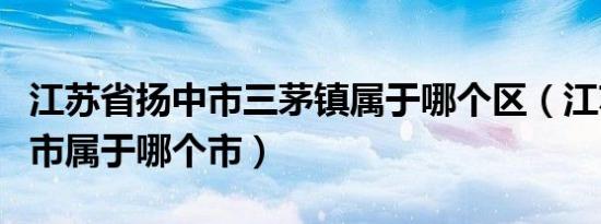 江苏省扬中市三茅镇属于哪个区（江苏省扬中市属于哪个市）