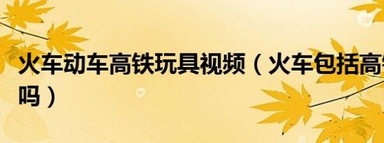 火车动车高铁玩具视频（火车包括高铁和动车吗）