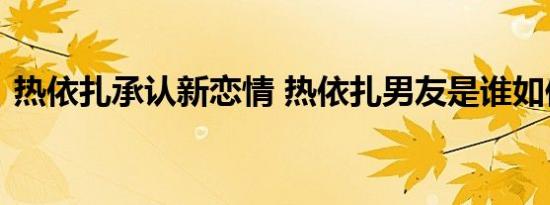 热依扎承认新恋情 热依扎男友是谁如何承认