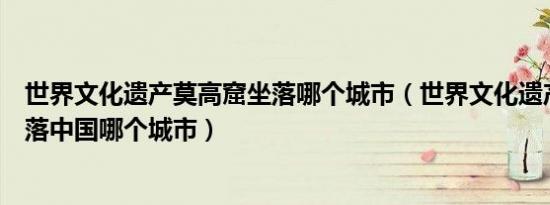世界文化遗产莫高窟坐落哪个城市（世界文化遗产莫高窟坐落中国哪个城市）