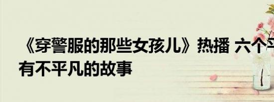 《穿警服的那些女孩儿》热播 六个平凡女孩有不平凡的故事