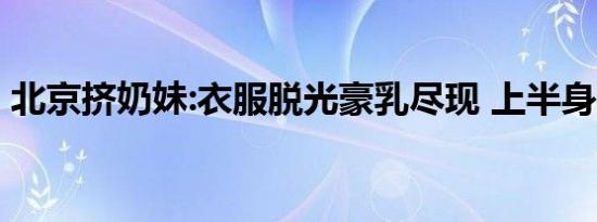 北京挤奶妹:衣服脱光豪乳尽现 上半身很清凉