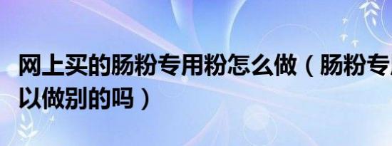 网上买的肠粉专用粉怎么做（肠粉专用粉还可以做别的吗）