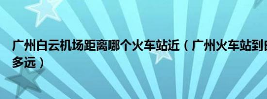 广州白云机场距离哪个火车站近（广州火车站到白云机场有多远）