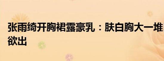 张雨绮开胸裙露豪乳：肤白胸大一堆巨乳呼之欲出