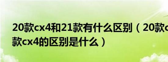 20款cx4和21款有什么区别（20款cx4和21款cx4的区别是什么）