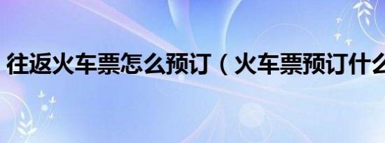 往返火车票怎么预订（火车票预订什么意思）