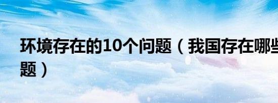 环境存在的10个问题（我国存在哪些环境问题）