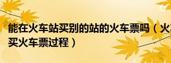 能在火车站买别的站的火车票吗（火车站怎么买火车票过程）