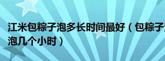 江米包粽子泡多长时间最好（包粽子江米需要泡几个小时）