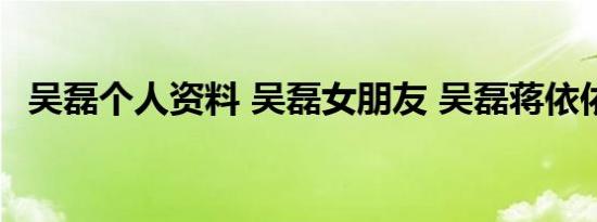 吴磊个人资料 吴磊女朋友 吴磊蒋依依吻戏